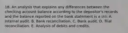 18. An analysis that explains any differences between the checking account balance according to the depositor's records and the balance reported on the bank statement is a (n): A. Internal audit. B. Bank reconciliation. C. Bank audit. D. Trial reconciliation. E. Analysis of debits and credits.