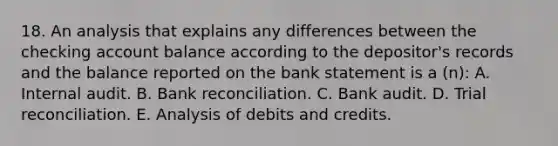 18. An analysis that explains any differences between the checking account balance according to the depositor's records and the balance reported on the bank statement is a (n): A. Internal audit. B. <a href='https://www.questionai.com/knowledge/kZ6GRlcQH1-bank-reconciliation' class='anchor-knowledge'>bank reconciliation</a>. C. Bank audit. D. Trial reconciliation. E. Analysis of debits and credits.