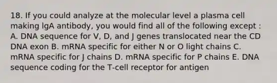 18. If you could analyze at the molecular level a plasma cell making lgA antibody, you would find all of the following except : A. DNA sequence for V, D, and J genes translocated near the CD DNA exon B. mRNA specific for either N or O light chains C. mRNA specific for J chains D. mRNA specific for P chains E. DNA sequence coding for the T‐cell receptor for antigen