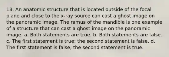 18. An anatomic structure that is located outside of the focal plane and close to the x-ray source can cast a ghost image on the panoramic image. The ramus of the mandible is one example of a structure that can cast a ghost image on the panoramic image. a. Both statements are true. b. Both statements are false. c. The first statement is true; the second statement is false. d. The first statement is false; the second statement is true.