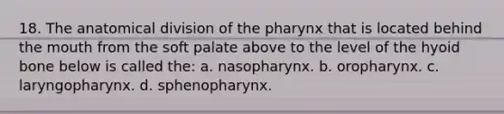 18. The anatomical division of the pharynx that is located behind the mouth from the soft palate above to the level of the hyoid bone below is called the: a. nasopharynx. b. oropharynx. c. laryngopharynx. d. sphenopharynx.