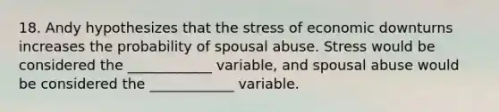 18. Andy hypothesizes that the stress of economic downturns increases the probability of spousal abuse. Stress would be considered the ____________ variable, and spousal abuse would be considered the ____________ variable.