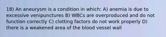 18) An aneurysm is a condition in which: A) anemia is due to excessive venipunctures B) WBCs are overproduced and do not function correctly C) clotting factors do not work properly D) there is a weakened area of the blood vessel wall