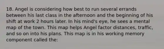 18. Angel is considering how best to run several errands between his last class in the afternoon and the beginning of his shift at work 2 hours later. In his mind's eye, he sees a mental map of the town. This map helps Angel factor distances, traffic, and so on into his plans. This map is in his working memory component called the: