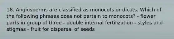 18. Angiosperms are classified as monocots or dicots. Which of the following phrases does not pertain to monocots? - flower parts in group of three - double internal fertilization - styles and stigmas - fruit for dispersal of seeds