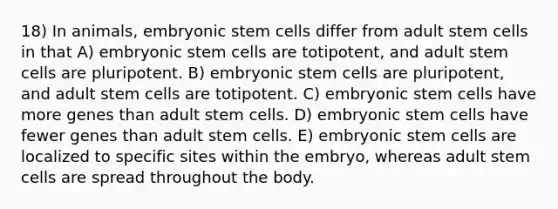 18) In animals, embryonic stem cells differ from adult stem cells in that A) embryonic stem cells are totipotent, and adult stem cells are pluripotent. B) embryonic stem cells are pluripotent, and adult stem cells are totipotent. C) embryonic stem cells have more genes than adult stem cells. D) embryonic stem cells have fewer genes than adult stem cells. E) embryonic stem cells are localized to specific sites within the embryo, whereas adult stem cells are spread throughout the body.