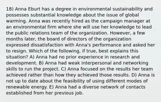 18) Anna Eburt has a degree in environmental sustainability and possesses substantial knowledge about the issue of global warming. Anna was recently hired as the campaign manager at an environmental firm where she will use her knowledge to lead the public relations team of the organization. However, a few months later, the board of directors of the organization expressed dissatisfaction with Anna's performance and asked her to resign. Which of the following, if true, best explains this situation? A) Anna had no prior experience in research and development. B) Anna had weak interpersonal and networking skills to run the project. C) Anna focused on the results her team achieved rather than how they achieved those results. D) Anna is not up to date about the feasibility of using different modes of renewable energy. E) Anna had a diverse network of contacts established from her previous job.