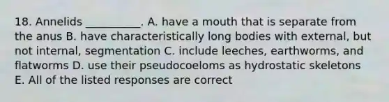 18. Annelids __________. A. have a mouth that is separate from the anus B. have characteristically long bodies with external, but not internal, segmentation C. include leeches, earthworms, and flatworms D. use their pseudocoeloms as hydrostatic skeletons E. All of the listed responses are correct