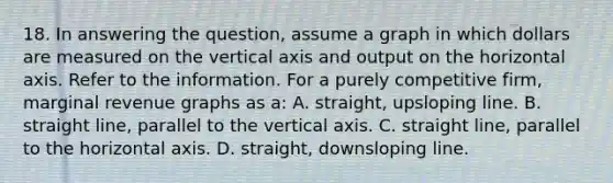 18. In answering the question, assume a graph in which dollars are measured on the vertical axis and output on the horizontal axis. Refer to the information. For a purely competitive firm, marginal revenue graphs as a: A. straight, upsloping line. B. straight line, parallel to the vertical axis. C. straight line, parallel to the horizontal axis. D. straight, downsloping line.