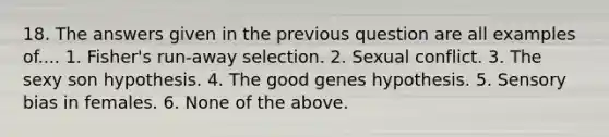 18. The answers given in the previous question are all examples of.... 1. Fisher's run-away selection. 2. Sexual conflict. 3. The sexy son hypothesis. 4. The good genes hypothesis. 5. Sensory bias in females. 6. None of the above.