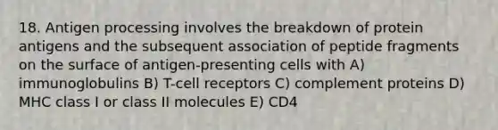 18. Antigen processing involves the breakdown of protein antigens and the subsequent association of peptide fragments on the surface of antigen-presenting cells with A) immunoglobulins B) T-cell receptors C) complement proteins D) MHC class I or class II molecules E) CD4