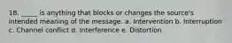 18. _____ is anything that blocks or changes the source's intended meaning of the message. a. Intervention b. Interruption c. Channel conflict d. Interference e. Distortion