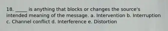 18. _____ is anything that blocks or changes the source's intended meaning of the message. a. Intervention b. Interruption c. Channel conflict d. Interference e. Distortion