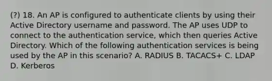 (?) 18. An AP is configured to authenticate clients by using their Active Directory username and password. The AP uses UDP to connect to the authentication service, which then queries Active Directory. Which of the following authentication services is being used by the AP in this scenario? A. RADIUS B. TACACS+ C. LDAP D. Kerberos