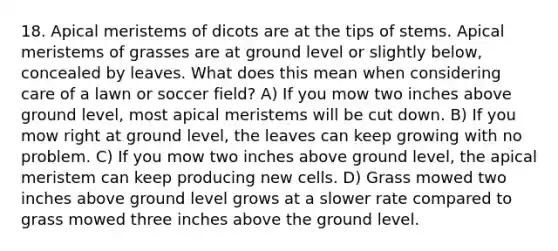 18. Apical meristems of dicots are at the tips of stems. Apical meristems of grasses are at ground level or slightly below, concealed by leaves. What does this mean when considering care of a lawn or soccer field? A) If you mow two inches above ground level, most apical meristems will be cut down. B) If you mow right at ground level, the leaves can keep growing with no problem. C) If you mow two inches above ground level, the apical meristem can keep producing new cells. D) Grass mowed two inches above ground level grows at a slower rate compared to grass mowed three inches above the ground level.