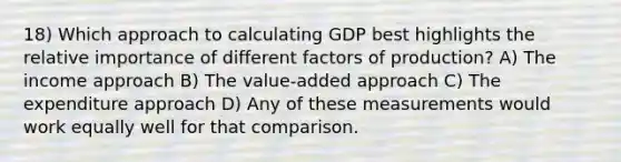 18) Which approach to calculating GDP best highlights the relative importance of different factors of production? A) The income approach B) The value-added approach C) The expenditure approach D) Any of these measurements would work equally well for that comparison.