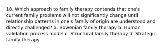 18. Which approach to family therapy contends that one's current family problems will not significantly change until relationship patterns in one's family of origin are understood and directly challenged? a. Bowenian family therapy b. Human validation process model c. Structural family therapy d. Strategic family therapy