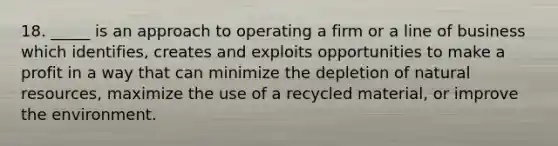 18. _____ is an approach to operating a firm or a line of business which identifies, creates and exploits opportunities to make a profit in a way that can minimize the depletion of natural resources, maximize the use of a recycled material, or improve the environment.