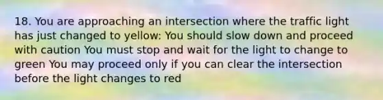 18. You are approaching an intersection where the traffic light has just changed to yellow: You should slow down and proceed with caution You must stop and wait for the light to change to green You may proceed only if you can clear the intersection before the light changes to red