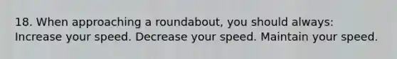 18. When approaching a roundabout, you should always: Increase your speed. Decrease your speed. Maintain your speed.