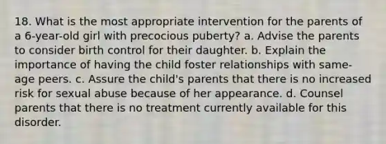 18. What is the most appropriate intervention for the parents of a 6-year-old girl with precocious puberty? a. Advise the parents to consider birth control for their daughter. b. Explain the importance of having the child foster relationships with same-age peers. c. Assure the child's parents that there is no increased risk for sexual abuse because of her appearance. d. Counsel parents that there is no treatment currently available for this disorder.