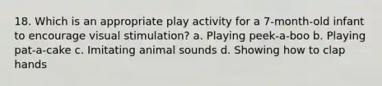 18. Which is an appropriate play activity for a 7-month-old infant to encourage visual stimulation? a. Playing peek-a-boo b. Playing pat-a-cake c. Imitating animal sounds d. Showing how to clap hands