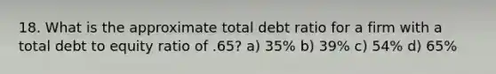 18. What is the approximate total debt ratio for a firm with a total debt to equity ratio of .65? a) 35% b) 39% c) 54% d) 65%