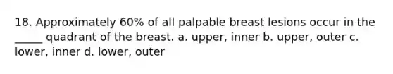 18. Approximately 60% of all palpable breast lesions occur in the _____ quadrant of the breast. a. upper, inner b. upper, outer c. lower, inner d. lower, outer