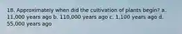 18. Approximately when did the cultivation of plants begin? a. 11,000 years ago b. 110,000 years ago c. 1,100 years ago d. 55,000 years ago