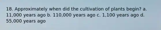 18. Approximately when did the cultivation of plants begin? a. 11,000 years ago b. 110,000 years ago c. 1,100 years ago d. 55,000 years ago