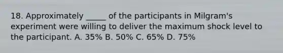 18. Approximately _____ of the participants in Milgram's experiment were willing to deliver the maximum shock level to the participant. A. 35% B. 50% C. 65% D. 75%