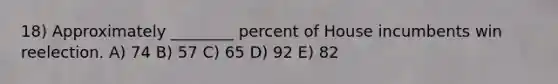 18) Approximately ________ percent of House incumbents win reelection. A) 74 B) 57 C) 65 D) 92 E) 82