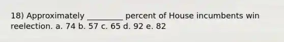 18) Approximately _________ percent of House incumbents win reelection. a. 74 b. 57 c. 65 d. 92 e. 82