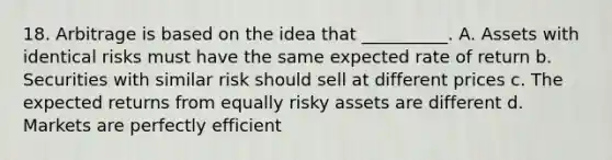 18. Arbitrage is based on the idea that __________. A. Assets with identical risks must have the same expected rate of return b. Securities with similar risk should sell at different prices c. The expected returns from equally risky assets are different d. Markets are perfectly efficient