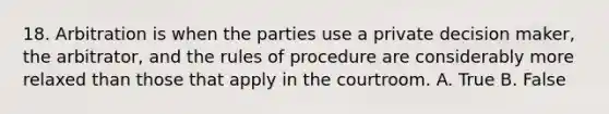 18. Arbitration is when the parties use a private decision maker, the arbitrator, and the rules of procedure are considerably more relaxed than those that apply in the courtroom. A. True B. False