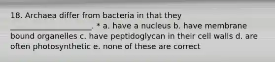 18. Archaea differ from bacteria in that they _____________________. * a. have a nucleus b. have membrane bound organelles c. have peptidoglycan in their cell walls d. are often photosynthetic e. none of these are correct