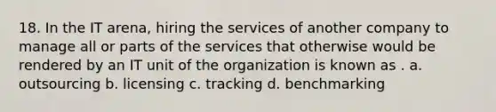 18. In the IT arena, hiring the services of another company to manage all or parts of the services that otherwise would be rendered by an IT unit of the organization is known as . a. outsourcing b. licensing c. tracking d. benchmarking