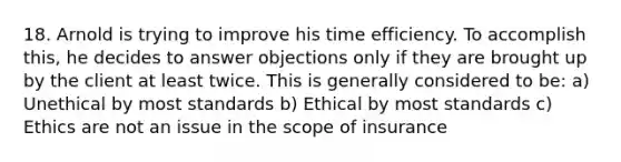 18. Arnold is trying to improve his time efficiency. To accomplish this, he decides to answer objections only if they are brought up by the client at least twice. This is generally considered to be: a) Unethical by most standards b) Ethical by most standards c) Ethics are not an issue in the scope of insurance