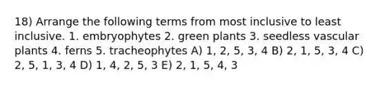 18) Arrange the following terms from most inclusive to least inclusive. 1. embryophytes 2. green plants 3. seedless <a href='https://www.questionai.com/knowledge/kbaUXKuBoK-vascular-plants' class='anchor-knowledge'>vascular plants</a> 4. ferns 5. tracheophytes A) 1, 2, 5, 3, 4 B) 2, 1, 5, 3, 4 C) 2, 5, 1, 3, 4 D) 1, 4, 2, 5, 3 E) 2, 1, 5, 4, 3