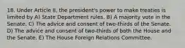 18. Under Article II, the president's power to make treaties is limited by A) State Department rules. B) A majority vote in the Senate. C) The advice and consent of two-thirds of the Senate. D) The advice and consent of two-thirds of both the House and the Senate. E) The House Foreign Relations Committee.