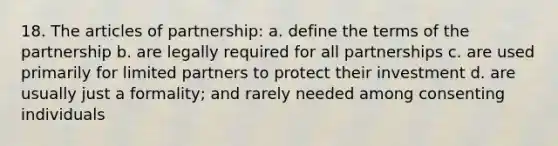 18. The articles of partnership: a. define the terms of the partnership b. are legally required for all partnerships c. are used primarily for limited partners to protect their investment d. are usually just a formality; and rarely needed among consenting individuals