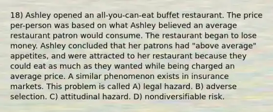 18) Ashley opened an all-you-can-eat buffet restaurant. The price per-person was based on what Ashley believed an average restaurant patron would consume. The restaurant began to lose money. Ashley concluded that her patrons had "above average" appetites, and were attracted to her restaurant because they could eat as much as they wanted while being charged an average price. A similar phenomenon exists in insurance markets. This problem is called A) legal hazard. B) adverse selection. C) attitudinal hazard. D) nondiversifiable risk.