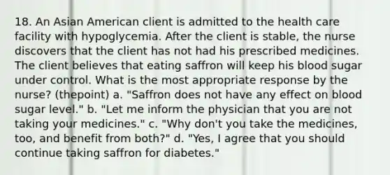 18. An Asian American client is admitted to the health care facility with hypoglycemia. After the client is stable, the nurse discovers that the client has not had his prescribed medicines. The client believes that eating saffron will keep his blood sugar under control. What is the most appropriate response by the nurse? (thepoint) a. "Saffron does not have any effect on blood sugar level." b. "Let me inform the physician that you are not taking your medicines." c. "Why don't you take the medicines, too, and benefit from both?" d. "Yes, I agree that you should continue taking saffron for diabetes."