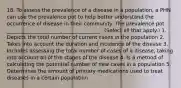 18. To assess the prevalence of a disease in a population, a PHN can use the prevalence pot to help better understand the occurrence of disease in their community. The prevalence pot _____________________________________. (Select all that apply.) 1. Depicts the total number of current cases in the population 2. Takes into account the duration and incidence of the disease 3. Includes assessing the total number of cases of a disease, taking into account all of the stages of the disease 4. Is a method of calculating the potential number of new cases in a population 5. Determines the amount of primary medications used to treat diseases in a certain population