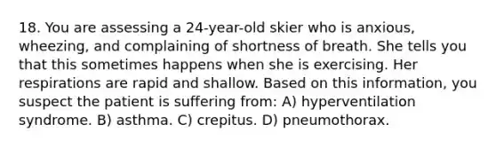 18. You are assessing a 24-year-old skier who is anxious, wheezing, and complaining of shortness of breath. She tells you that this sometimes happens when she is exercising. Her respirations are rapid and shallow. Based on this information, you suspect the patient is suffering from: A) hyperventilation syndrome. B) asthma. C) crepitus. D) pneumothorax.