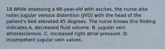 18 While assessing a 68-year-old with ascites, the nurse also notes jugular venous distention (JVD) with the head of the patient's bed elevated 45 degrees. The nurse knows this finding indicates A. decreased fluid volume. B. jugular vein atherosclerosis. C. increased right atrial pressure. D. incompetent jugular vein valves.