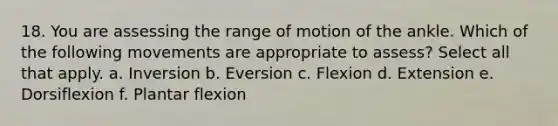 18. You are assessing the range of motion of the ankle. Which of the following movements are appropriate to assess? Select all that apply. a. Inversion b. Eversion c. Flexion d. Extension e. Dorsiflexion f. Plantar flexion