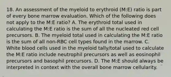 18. An assessment of the myeloid to erythroid (M:E) ratio is part of every bone marrow evaluation. Which of the following does not apply to the M:E ratio? A. The erythroid total used in calculating the M:E ratio is the sum of all the nucleated red cell precursors. B. The myeloid total used in calculating the M:E ratio is the sum of all non-RBC cell types found in the marrow. C. White blood cells used in the myeloid tally/total used to calculate the M:E ratio include neutrophil precursors as well as eosinophil precursors and basophil precursors. D. The M:E should always be interpreted in context with the overall bone marrow cellularity.