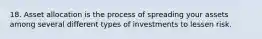 18. Asset allocation is the process of spreading your assets among several different types of investments to lessen risk.