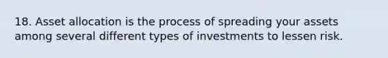 18. Asset allocation is the process of spreading your assets among several different types of investments to lessen risk.